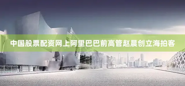 中国股票配资网上阿里巴巴前高管赵晨创立海拍客