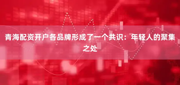 青海配资开户各品牌形成了一个共识：年轻人的聚集之处