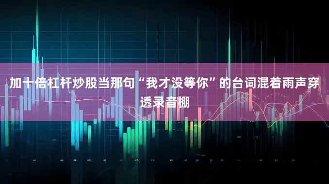 加十倍杠杆炒股当那句“我才没等你”的台词混着雨声穿透录音棚