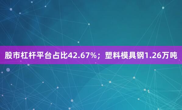 股市杠杆平台占比42.67%；塑料模具钢1.26万吨