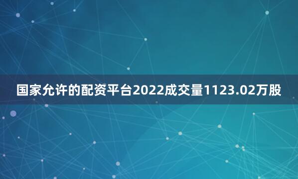国家允许的配资平台2022成交量1123.02万股