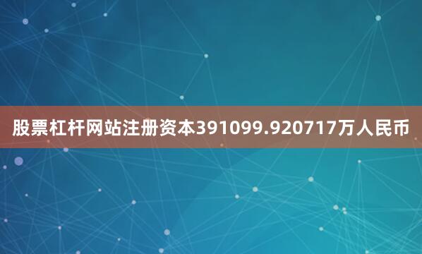 股票杠杆网站注册资本391099.920717万人民币