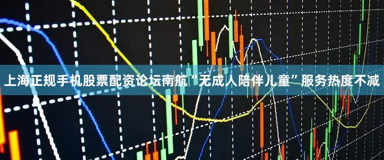 上海正规手机股票配资论坛南航“无成人陪伴儿童”服务热度不减