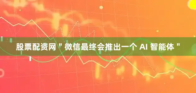 股票配资网＂微信最终会推出一个 AI 智能体＂