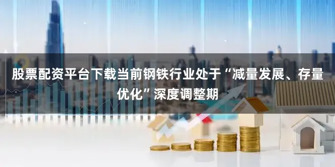 股票配资平台下载当前钢铁行业处于“减量发展、存量优化”深度调整期