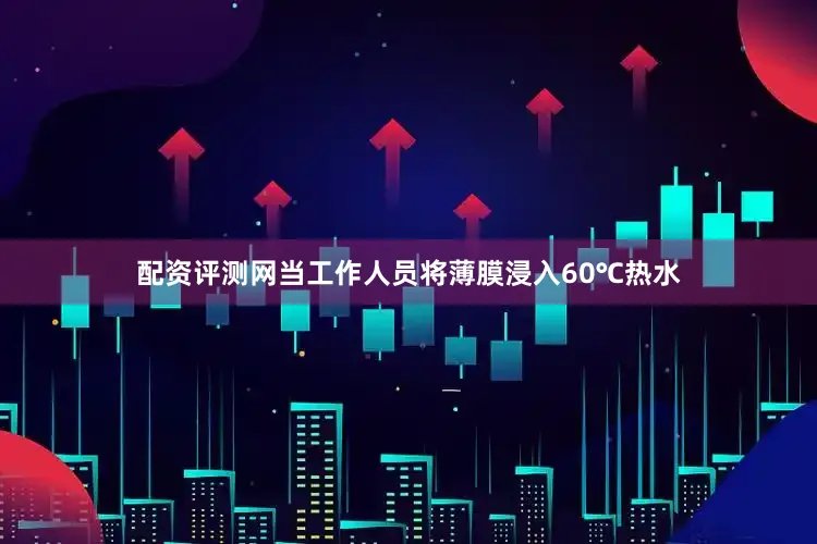 配资评测网当工作人员将薄膜浸入60℃热水