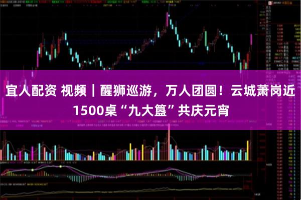 宜人配资 视频｜醒狮巡游，万人团圆！云城萧岗近1500桌“九大簋”共庆元宵