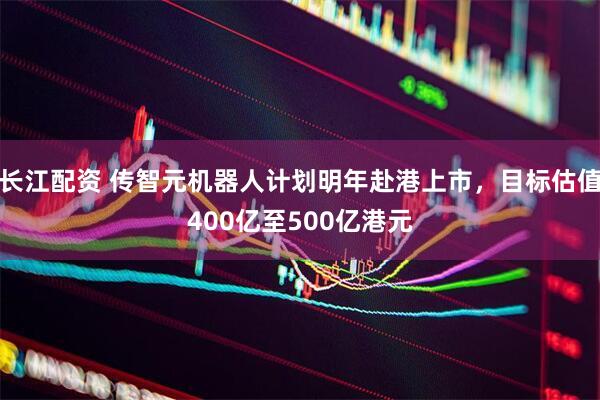 长江配资 传智元机器人计划明年赴港上市，目标估值400亿至500亿港元