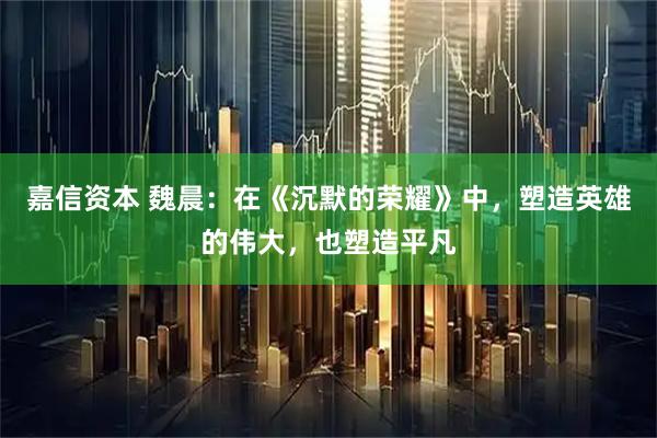 嘉信资本 魏晨：在《沉默的荣耀》中，塑造英雄的伟大，也塑造平凡