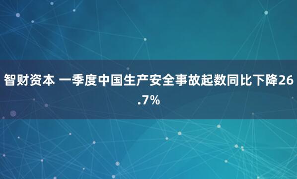 智财资本 一季度中国生产安全事故起数同比下降26.7%