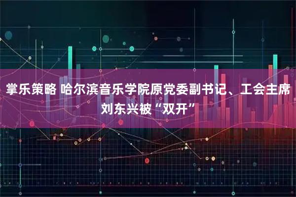 掌乐策略 哈尔滨音乐学院原党委副书记、工会主席刘东兴被“双开”