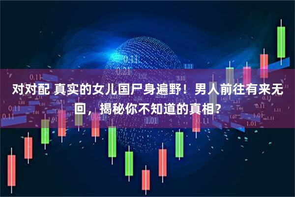 对对配 真实的女儿国尸身遍野！男人前往有来无回，揭秘你不知道的真相？