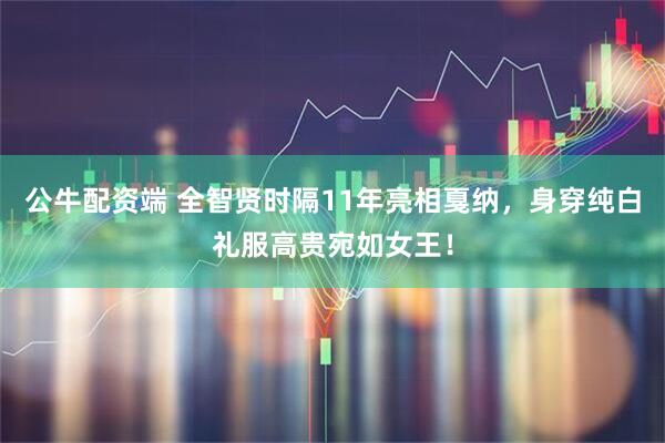 公牛配资端 全智贤时隔11年亮相戛纳，身穿纯白礼服高贵宛如女王！