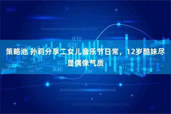 策略池 孙莉分享二女儿音乐节日常，12岁酷妹尽显偶像气质