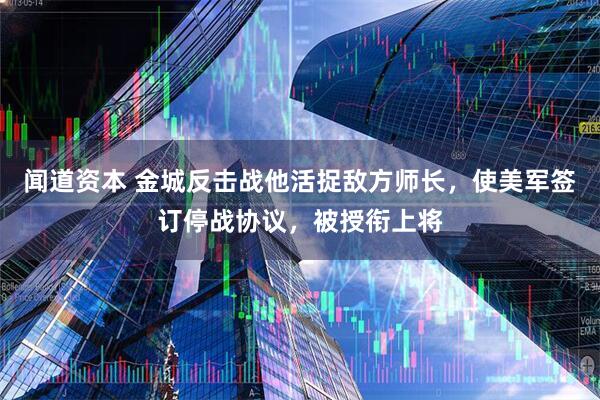 闻道资本 金城反击战他活捉敌方师长，使美军签订停战协议，被授衔上将