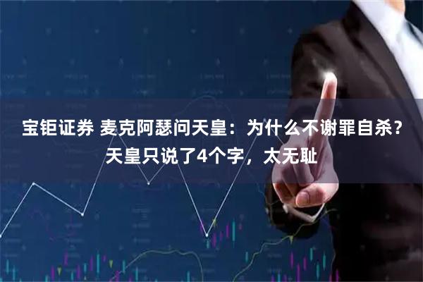 宝钜证券 麦克阿瑟问天皇：为什么不谢罪自杀？天皇只说了4个字，太无耻