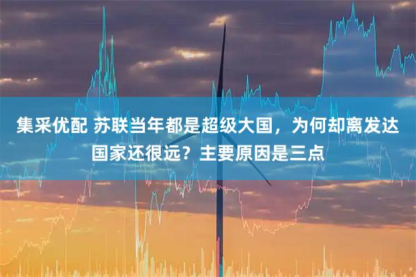 集采优配 苏联当年都是超级大国，为何却离发达国家还很远？主要原因是三点