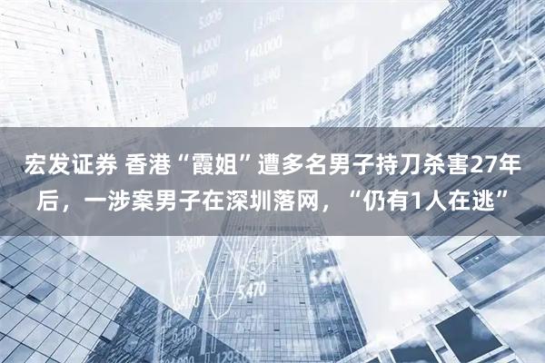 宏发证券 香港“霞姐”遭多名男子持刀杀害27年后，一涉案男子在深圳落网，“仍有1人在逃”