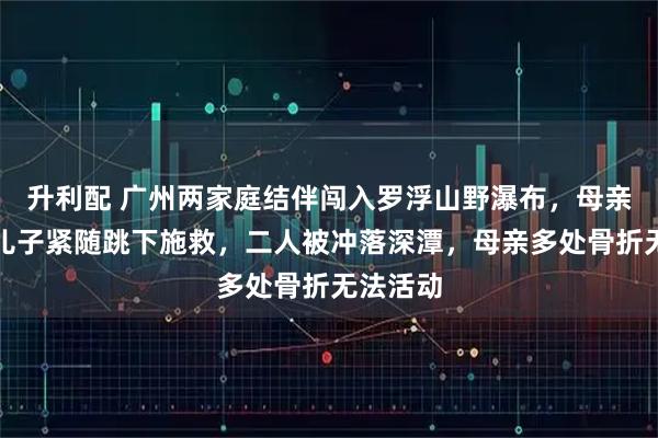 升利配 广州两家庭结伴闯入罗浮山野瀑布，母亲落水后儿子紧随跳下施救，二人被冲落深潭，母亲多处骨折无法活动