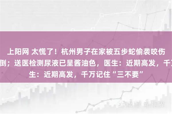 上阳网 太慌了！杭州男子在家被五步蛇偷袭咬伤，对视后瞬间晕倒；送医检测尿液已呈酱油色，医生：近期高发，千万记住“三不要”