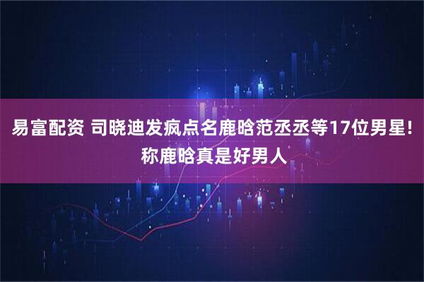 易富配资 司晓迪发疯点名鹿晗范丞丞等17位男星! 称鹿晗真是好男人