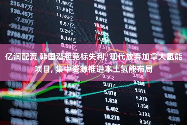 亿润配资 韩国潜艇竞标失利, 现代放弃加拿大氢能项目, 集中资源推进本土氢能布局