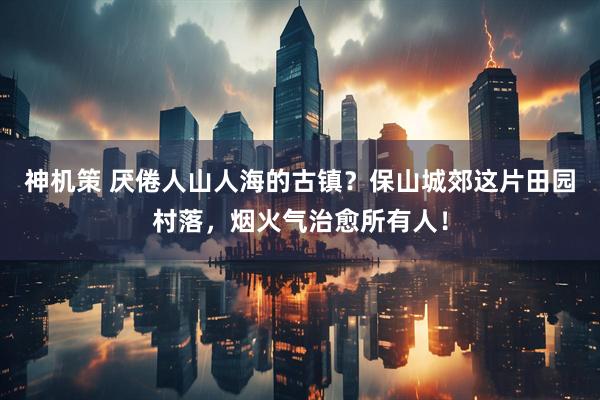 神机策 厌倦人山人海的古镇?保山城郊这片田园村落,烟火气治愈所有人!