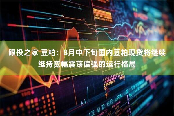 跟投之家 豆粕：8月中下旬国内豆粕现货将继续维持宽幅震荡偏强的运行格局