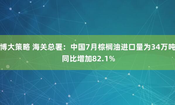博大策略 海关总署：中国7月棕榈油进口量为34万吨 同比增加82.1%