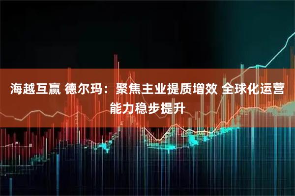 海越互赢 德尔玛：聚焦主业提质增效 全球化运营能力稳步提升