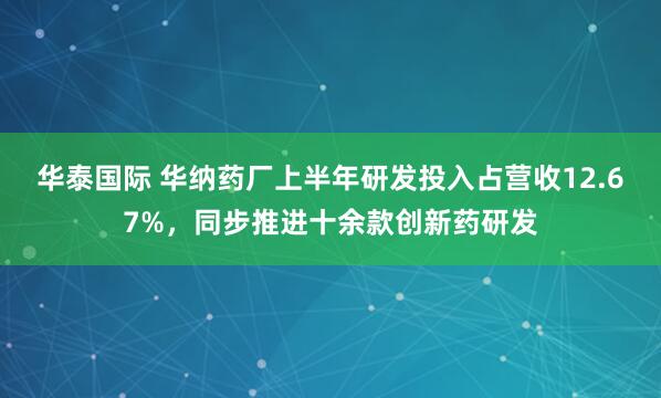 华泰国际 华纳药厂上半年研发投入占营收12.67%，同步推进十余款创新药研发