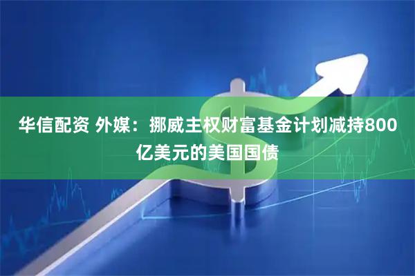 华信配资 外媒：挪威主权财富基金计划减持800亿美元的美国国债