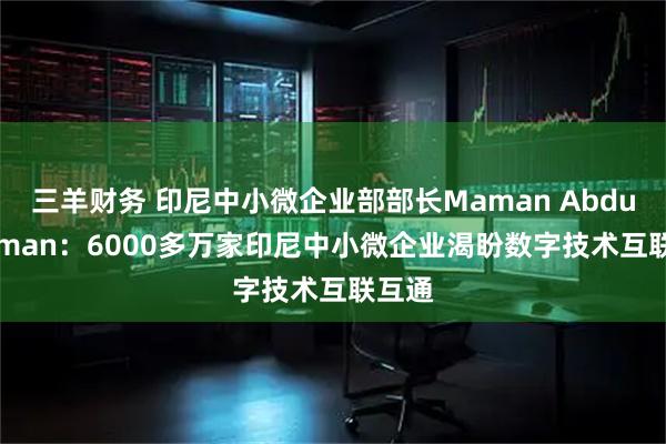 三羊财务 印尼中小微企业部部长Maman Abdurrahman：6000多万家印尼中小微企业渴盼数字技术互联互通